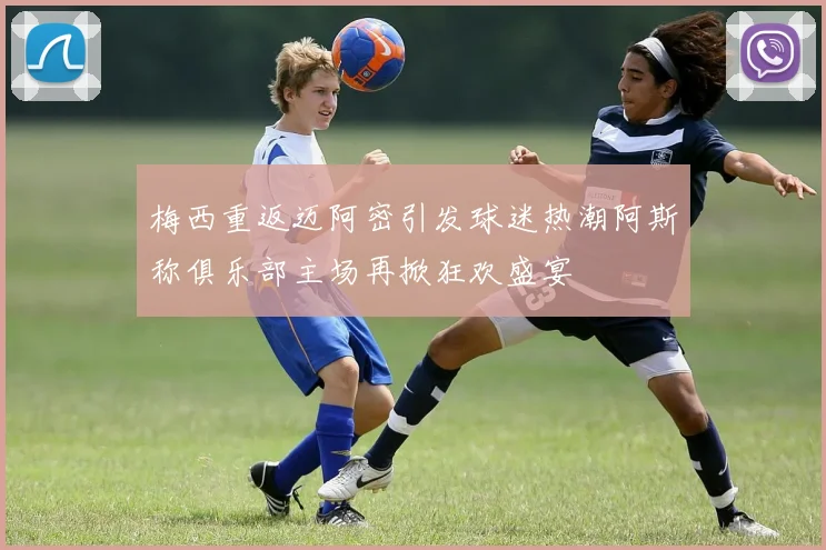 梅西重返迈阿密引发球迷热潮阿斯称俱乐部主场再掀狂欢盛宴