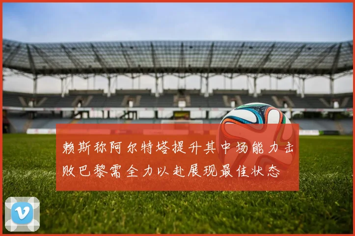 赖斯称阿尔特塔提升其中场能力击败巴黎需全力以赴展现最佳状态