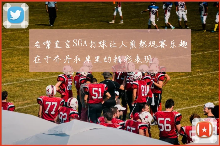 名嘴直言SGA打球让人煎熬观赛乐趣在于乔丹和库里的精彩表现