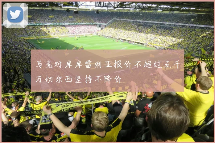 马竞对库库雷利亚报价不超过五千万切尔西坚持不降价