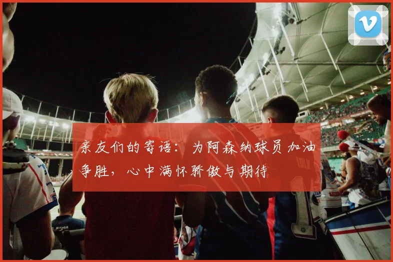 亲友们的寄语：为阿森纳球员加油争胜，心中满怀骄傲与期待