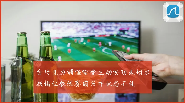 白巧克力调侃哈登主动协助米切尔找错位教练赛前或许状态不佳
