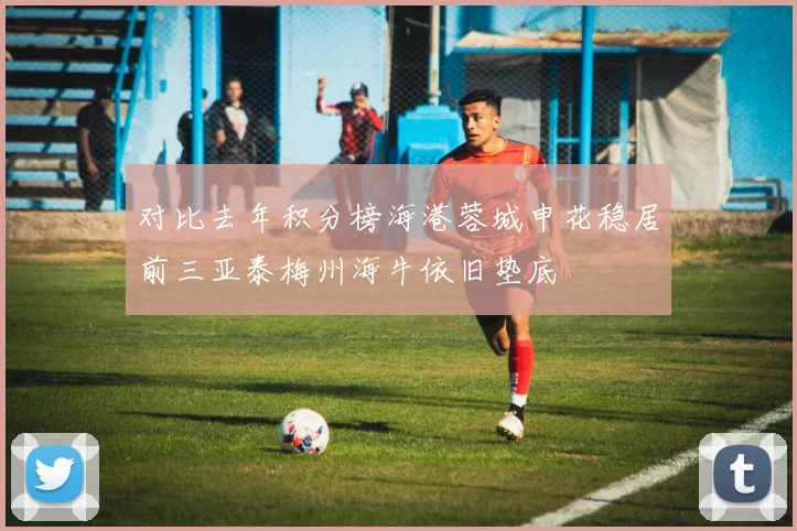 对比去年积分榜海港蓉城申花稳居前三亚泰梅州海牛依旧垫底