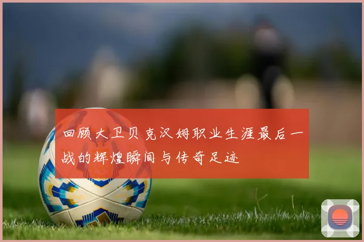 回顾大卫贝克汉姆职业生涯最后一战的辉煌瞬间与传奇足迹