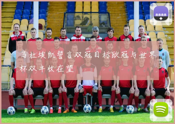 马杜埃凯誓言双冠目标欧冠与世界杯双丰收在望