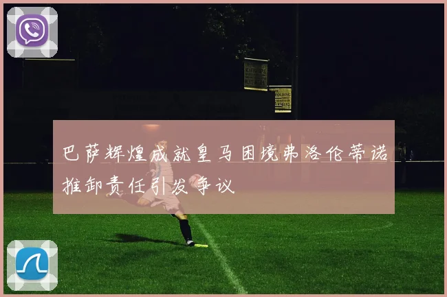 巴萨辉煌成就皇马困境弗洛伦蒂诺推卸责任引发争议