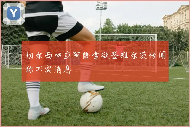 切尔西回应阿隆索欲签维尔茨传闻称不实消息