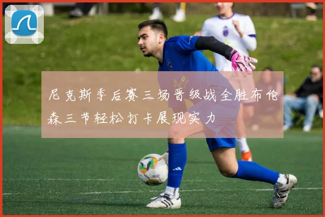 尼克斯季后赛三场晋级战全胜布伦森三节轻松打卡展现实力