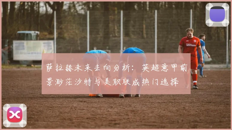 萨拉赫未来去向分析：英超意甲前景渺茫沙特与美职联成热门选择