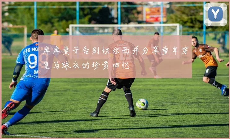 库库妻子告别切尔西并分享童年穿皇马球衣的珍贵回忆