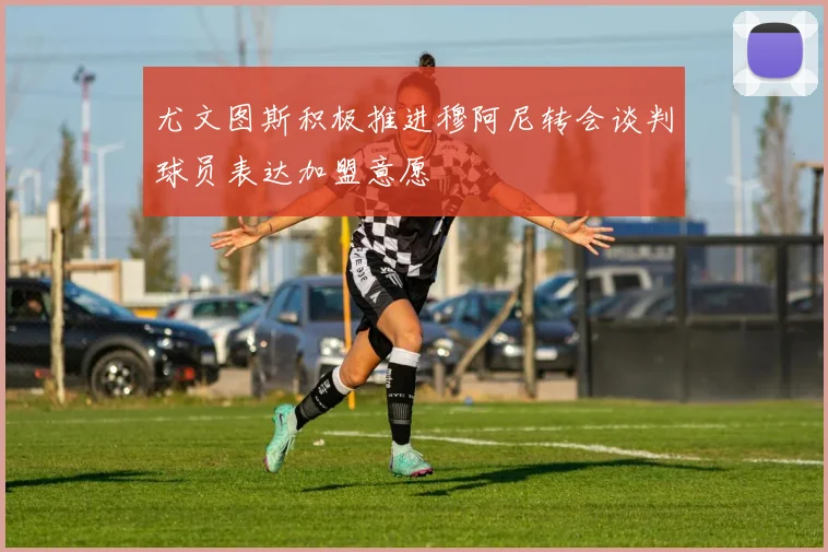 尤文图斯积极推进穆阿尼转会谈判球员表达加盟意愿