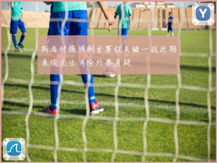 斯洛特强调剩余赛程关键一战近期表现无法消除外界质疑