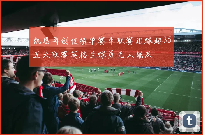 凯恩再创佳绩单赛季联赛进球超35五大联赛英格兰球员无人能及