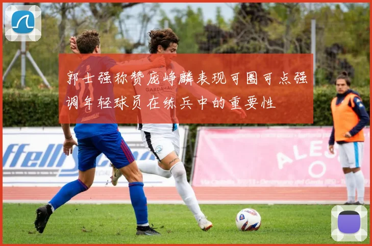 郭士强称赞庞峥麟表现可圈可点强调年轻球员在练兵中的重要性