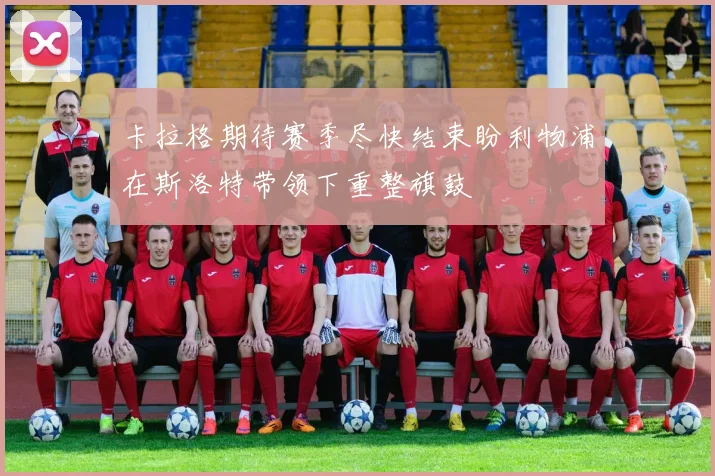 卡拉格期待赛季尽快结束盼利物浦在斯洛特带领下重整旗鼓
