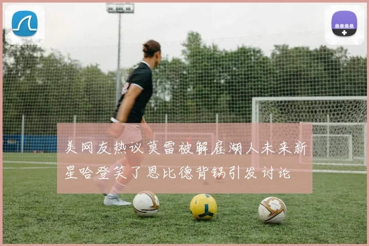 美网友热议莫雷被解雇湖人未来新星哈登笑了恩比德背锅引发讨论