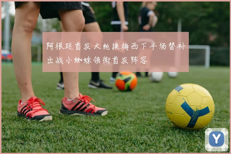 阿根廷首发大轮换梅西下半场替补出战小蜘蛛领衔首发阵容