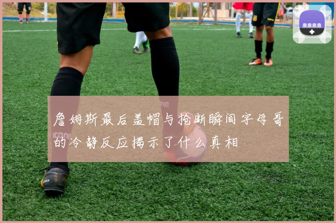 詹姆斯最后盖帽与抢断瞬间字母哥的冷静反应揭示了什么真相