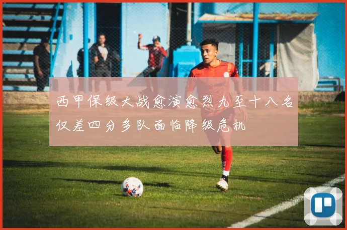 西甲保级大战愈演愈烈九至十八名仅差四分多队面临降级危机