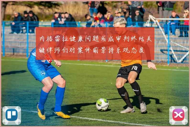 内格雷拉健康问题或成审判终结关键律师们对案件前景持乐观态度