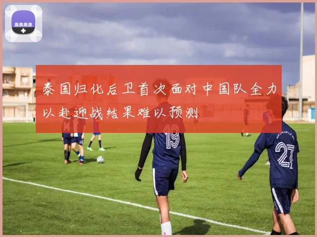泰国归化后卫首次面对中国队全力以赴迎战结果难以预测