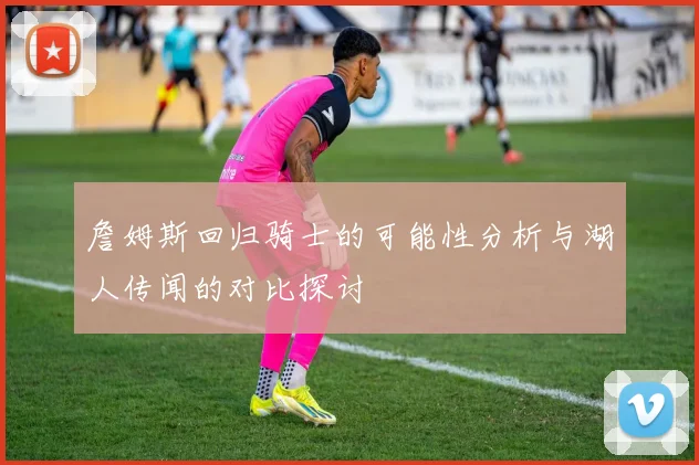 詹姆斯回归骑士的可能性分析与湖人传闻的对比探讨