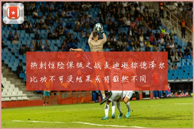 热刺惊险保级之战麦迪逊称德泽尔比功不可没结果或将截然不同