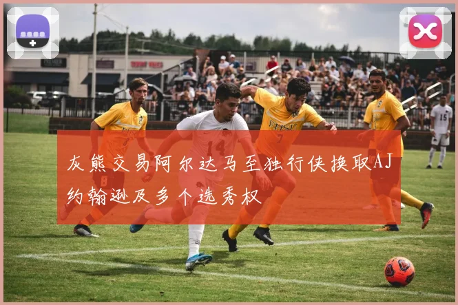 灰熊交易阿尔达马至独行侠换取AJ约翰逊及多个选秀权