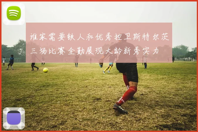 谁家需要铁人和优秀控卫斯特尔茨三场比赛全勤展现大龄新秀实力