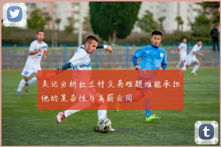 美记分析杜兰特交易难题谁能承担他的复杂性与高薪合同