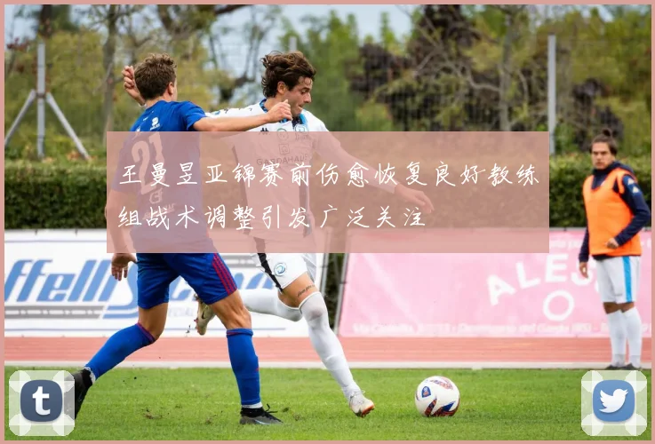 王曼昱亚锦赛前伤愈恢复良好教练组战术调整引发广泛关注