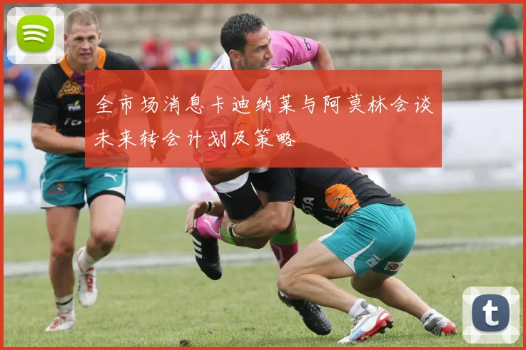 全市场消息卡迪纳莱与阿莫林会谈未来转会计划及策略